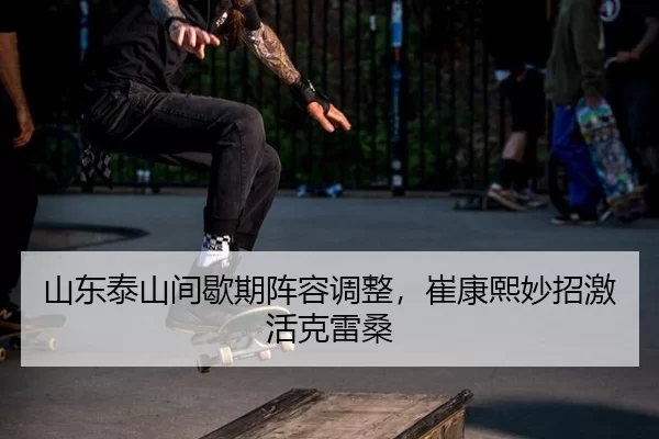 山东泰山间歇期阵容调整，崔康熙妙招激活克雷桑