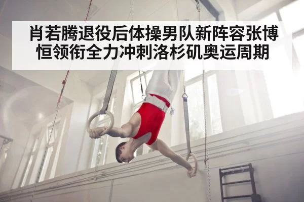 肖若腾退役后体操男队新阵容张博恒领衔全力冲刺洛杉矶奥运周期