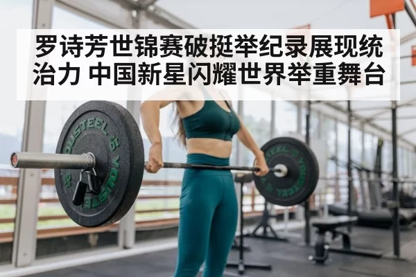 罗诗芳世锦赛破挺举纪录展现统治力 中国新星闪耀世界举重舞台