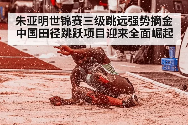 朱亚明世锦赛三级跳远强势摘金 中国田径跳跃项目迎来全面崛起