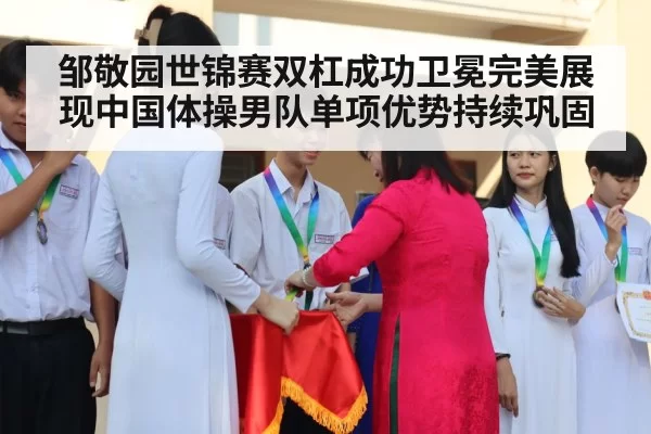 邹敬园世锦赛双杠成功卫冕完美展现中国体操男队单项优势持续巩固
