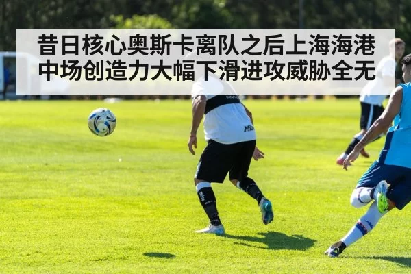 昔日核心奥斯卡离队之后上海海港中场创造力大幅下滑进攻威胁全无