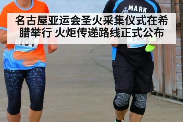 名古屋亚运会圣火采集仪式在希腊举行 火炬传递路线正式公布